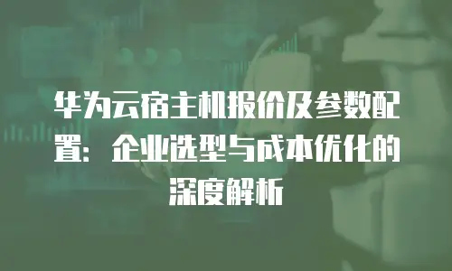 华为云宿主机报价及参数配置：企业选型与成本优化的深度解析