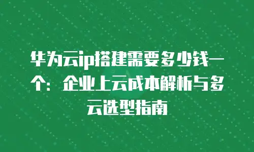 华为云ip搭建需要多少钱一个：企业上云成本解析与多云选型指南