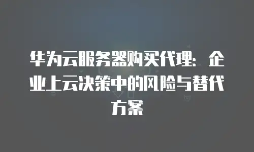 华为云服务器购买代理：企业上云决策中的风险与替代方案