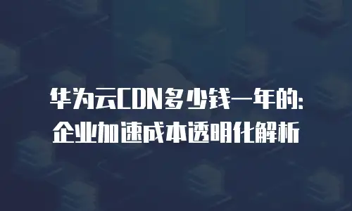 华为云CDN多少钱一年的：企业加速成本透明化解析