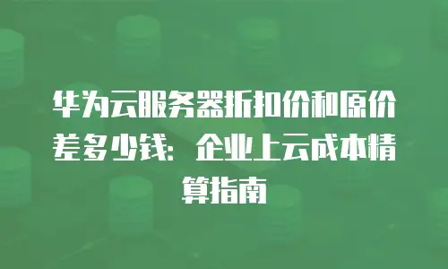 华为云服务器折扣价和原价差多少钱：企业上云成本精算指南