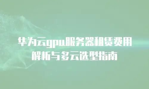 华为云gpu服务器租赁费用解析与多云选型指南