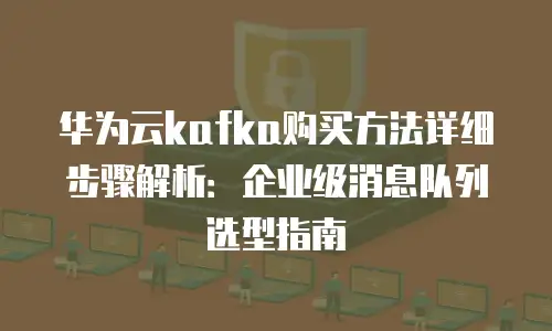华为云kafka购买方法详细步骤解析：企业级消息队列选型指南