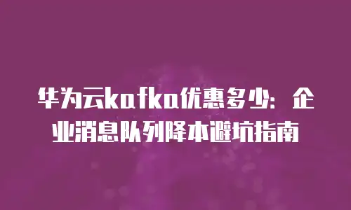 华为云kafka优惠多少：企业消息队列降本避坑指南
