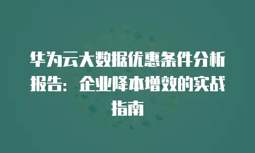 华为云大数据优惠条件分析报告：企业降本增效的实战指南
