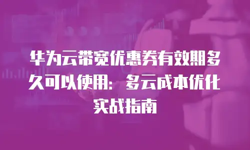 华为云带宽优惠券有效期多久可以使用：多云成本优化实战指南