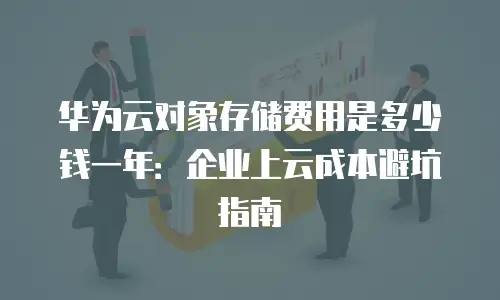 华为云对象存储费用是多少钱一年：企业上云成本避坑指南