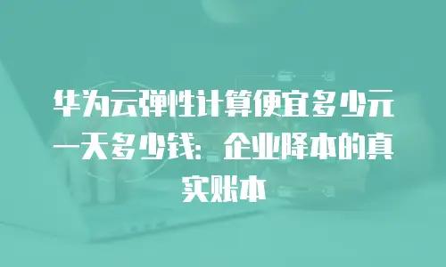 华为云弹性计算便宜多少元一天多少钱：企业降本的真实账本
