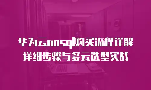 华为云nosql购买流程详解详细步骤与多云选型实战