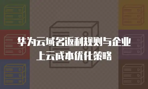 华为云域名返利规则与企业上云成本优化策略
