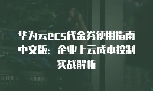 华为云ecs代金券使用指南中文版：企业上云成本控制实战解析