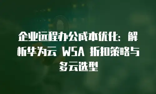 企业远程办公成本优化：解析华为云 WSA 折扣策略与多云选型