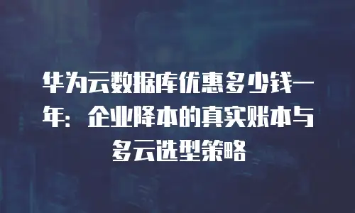 华为云数据库优惠多少钱一年：企业降本的真实账本与多云选型策略