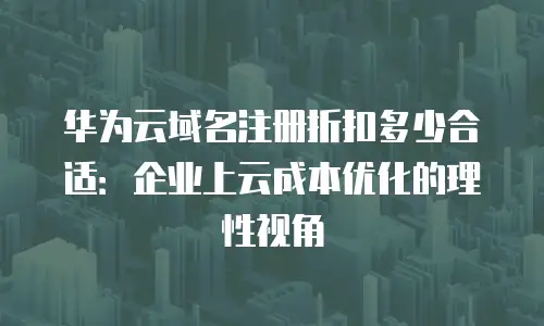 华为云域名注册折扣多少合适：企业上云成本优化的理性视角
