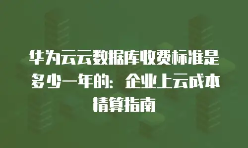 华为云云数据库收费标准是多少一年的：企业上云成本精算指南