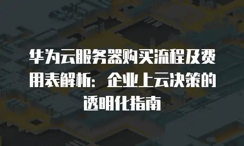 华为云服务器购买流程及费用表解析：企业上云决策的透明化指南