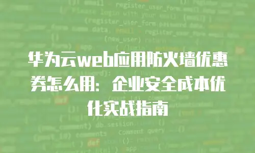 华为云web应用防火墙优惠券怎么用：企业安全成本优化实战指南