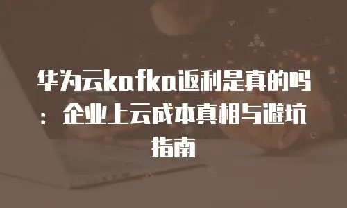 华为云kafka返利是真的吗：企业上云成本真相与避坑指南