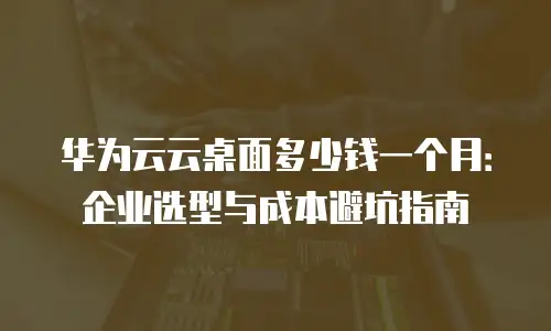 华为云云桌面多少钱一个月：企业选型与成本避坑指南