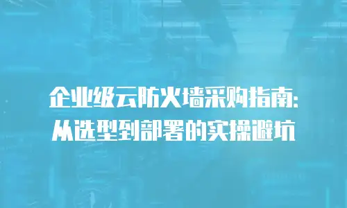 企业级云防火墙采购指南：从选型到部署的实操避坑
