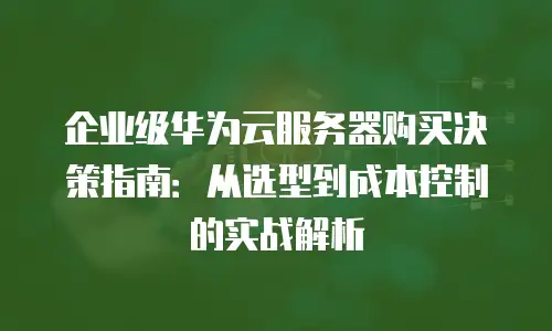 企业级华为云服务器购买决策指南：从选型到成本控制的实战解析