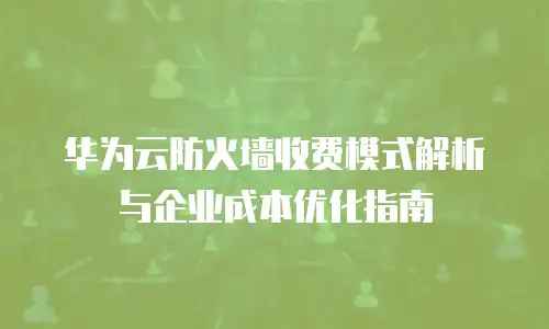 华为云防火墙收费模式解析与企业成本优化指南