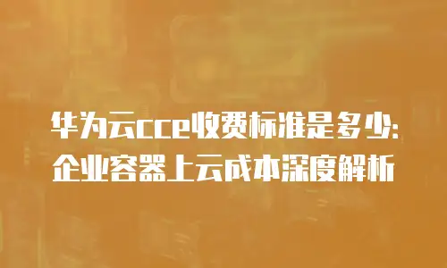 华为云cce收费标准是多少：企业容器上云成本深度解析