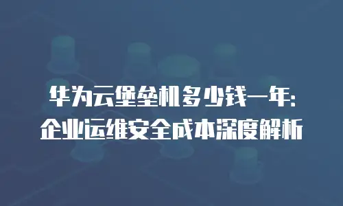 华为云堡垒机多少钱一年：企业运维安全成本深度解析