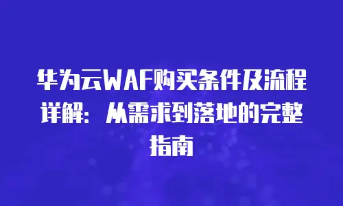 华为云WAF购买条件及流程详解：从需求到落地的完整指南