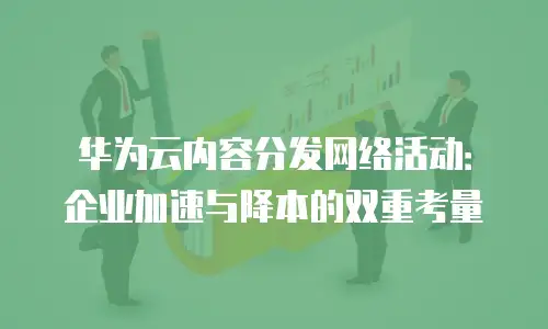 华为云内容分发网络活动：企业加速与降本的双重考量