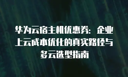 华为云宿主机优惠券：企业上云成本优化的真实路径与多云选型指南