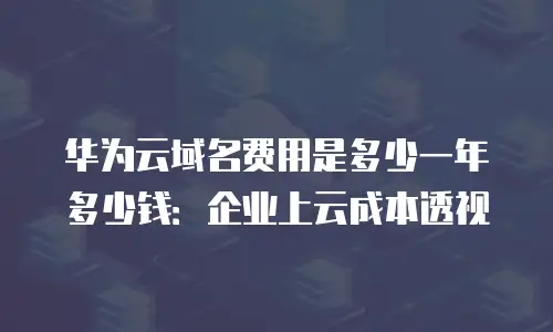华为云域名费用是多少一年多少钱：企业上云成本透视