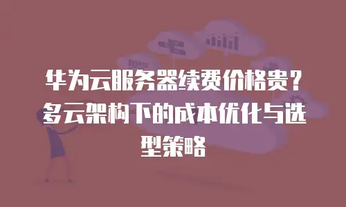 华为云服务器续费价格贵？多云架构下的成本优化与选型策略