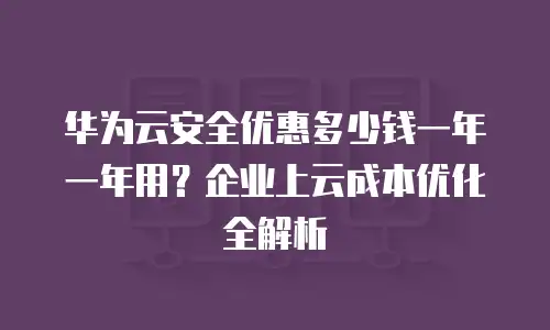 华为云安全优惠多少钱一年一年用？企业上云成本优化全解析