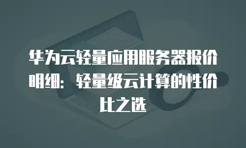 华为云轻量应用服务器报价明细：轻量级云计算的性价比之选