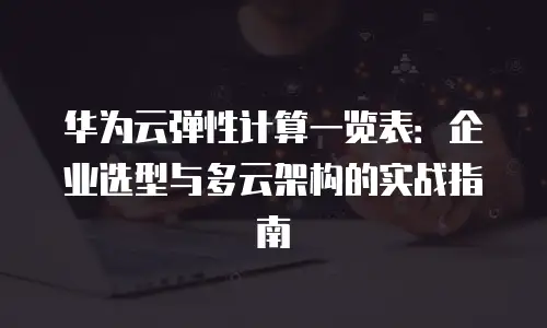 华为云弹性计算一览表：企业选型与多云架构的实战指南