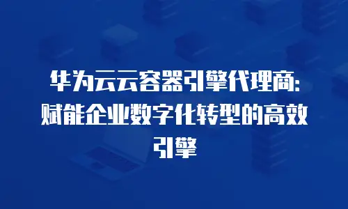 华为云云容器引擎代理商：赋能企业数字化转型的高效引擎