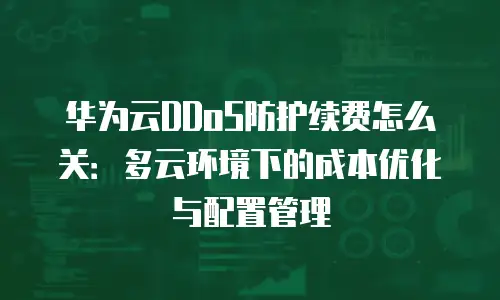 华为云DDoS防护续费怎么关：多云环境下的成本优化与配置管理