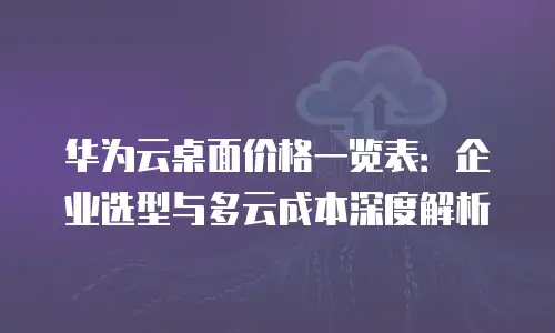 华为云桌面价格一览表：企业选型与多云成本深度解析