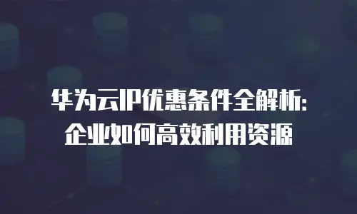 华为云IP优惠条件全解析：企业如何高效利用资源