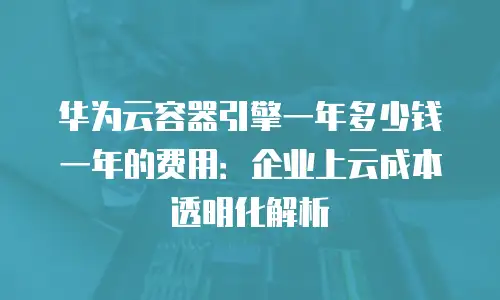 华为云容器引擎一年多少钱一年的费用：企业上云成本透明化解析