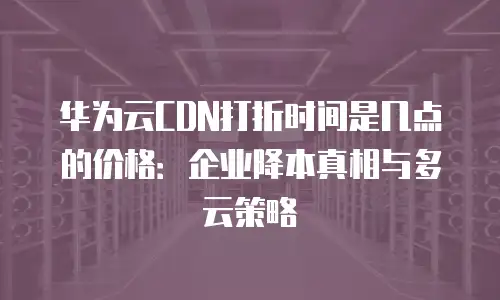 华为云CDN打折时间是几点的价格：企业降本真相与多云策略