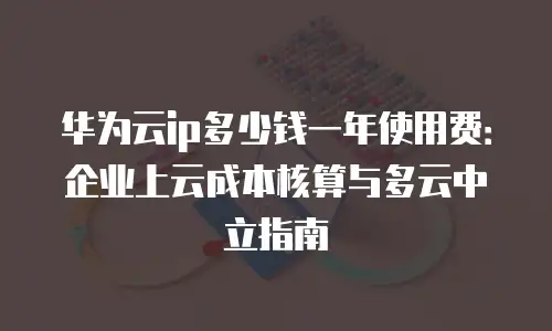 华为云ip多少钱一年使用费：企业上云成本核算与多云中立指南