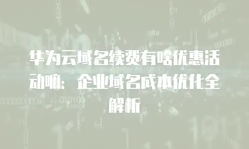 华为云域名续费有啥优惠活动嘛：企业域名成本优化全解析