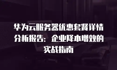 华为云服务器优惠套餐详情分析报告：企业降本增效的实战指南
