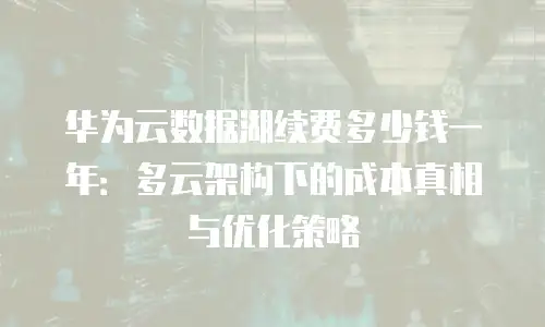 华为云数据湖续费多少钱一年：多云架构下的成本真相与优化策略
