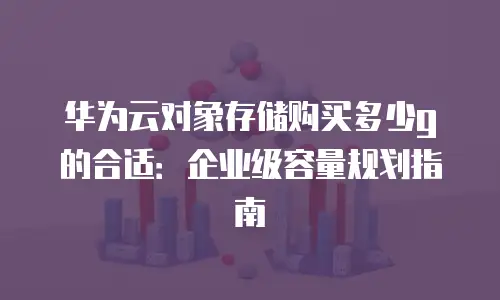 华为云对象存储购买多少g的合适：企业级容量规划指南