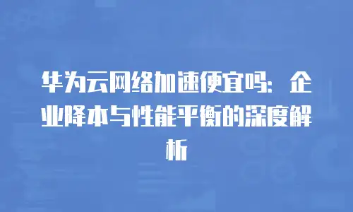华为云网络加速便宜吗：企业降本与性能平衡的深度解析