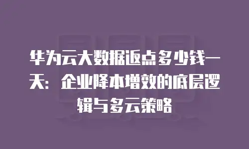 华为云大数据返点多少钱一天：企业降本增效的底层逻辑与多云策略