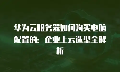 华为云服务器如何购买电脑配置的：企业上云选型全解析